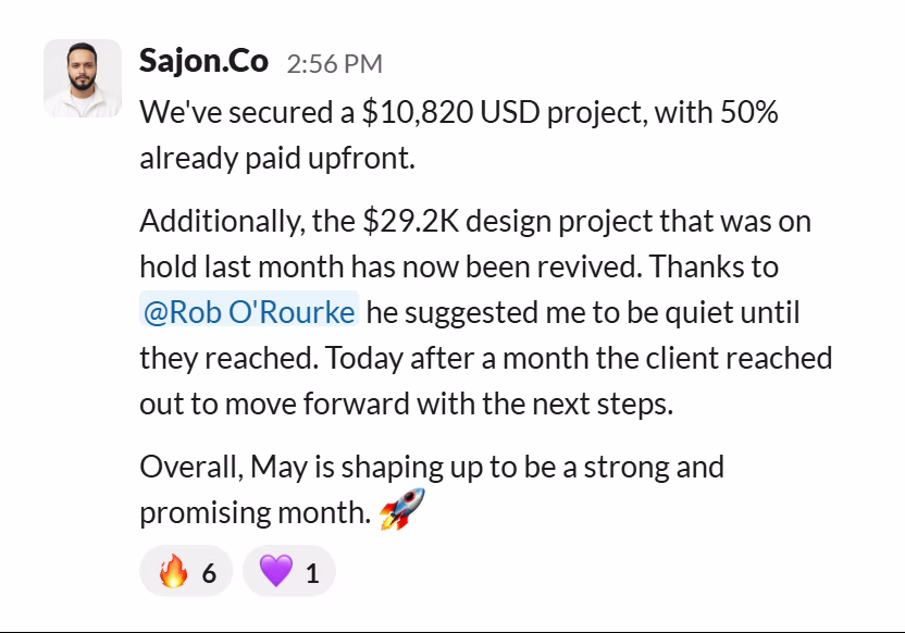Slack message from Sajon Islam: We've secured a $10,820 USD project, with 50% already paid upfront.

Additionally, the $29.2K design project that was on hold last month has now been revived. Thanks to @Rob O'Rourke he suggested me to be quiet until they reached. Today after a month the client reached out to move forward with the next steps.

Overall, May is shaping up to be a strong and promising month. 🚀