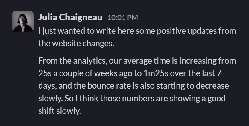 Slack message from Julia Chaigneau: I just wanted to write here some positive updates from the website changes.

From the analytics, our average time is increasing from 25s a couple of weeks ago to 1m25s over the last 7 days, and the bounce rate is also starting to decrease slowly. So I think those numbers are showing a good shift slowly.