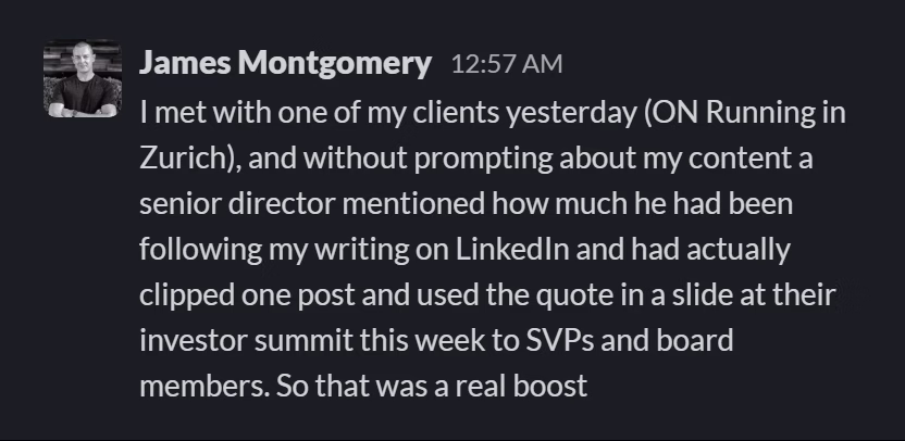 Slack message from James Montgomery: I met with one of my clients yesterday (ON Running in Zurich), and without prompting about my content a senior director mentioned how much he had been following my writing on LinkedIn and had actually clipped one post and used the quote in a slide at their investor summit this week to SVPs and board members. So that was a real boost
