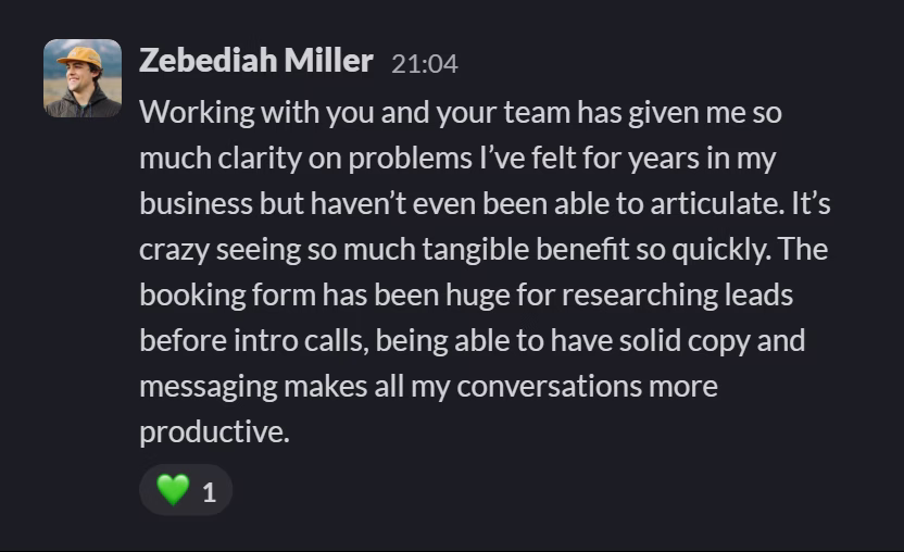 Slack message from Zebediah Miller: Working with you and your team has given me so much clarity on problems I’ve felt for years in my business but haven’t even been able to articulate. It’s crazy seeing so much tangible benefit so quickly. The booking form has been huge for researching leads before intro calls, being able to have solid copy and messaging makes all my conversations more productive.