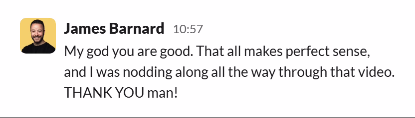 Slack message from James Barnard: My god you are good. That all makes perfect sense, and I was nodding along all the way through that video. THANK YOU man!