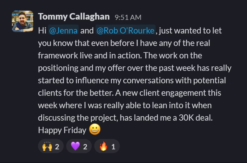 Slack message from Tommy Callaghan: Hi @Jenna and @Rob O'Rourke, just wanted to let you know that even before I have any of the real framework live and in action. The work on the positioning and my offer over the past week has really started to influence my conversations with potential clients for the better. A new client engagement this week where I was really able to lean into it when discussing the project, has landed me a 30K deal. Happy Friday 😀