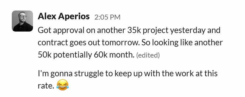 Slack message from Alex Aperios: Got approval on another 35k project yesterday and contract goes out tomorrow. So looking like another 50k potentially 60k month.
---
I'm gonna struggle to keep up with the work at this rate. 😂