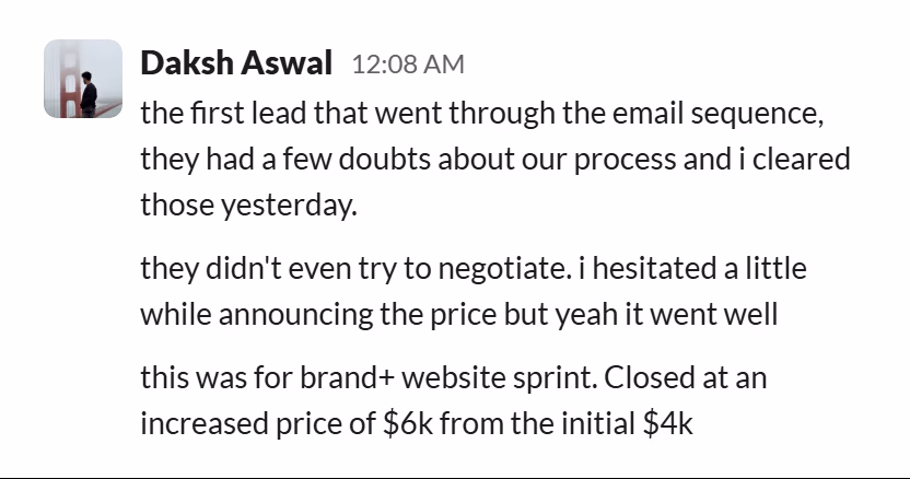 Slack message from Daksh Aswal: the first lead that went through the email sequence, they had a few doubts about our process and i cleared those yesterday.

they didn't even try to negotiate. i hesitated a little while announcing the price but yeah it went well

this was for brand+ website sprint. Closed at an increased price of $6k from the initial $4k