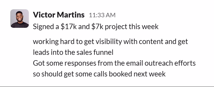Slack message from Victor Martins: Signed a $17k and $7k project this week

working hard to get visibility with content and get leads into the sales funnel
Got some responses from the email outreach efforts so should get some calls booked next week