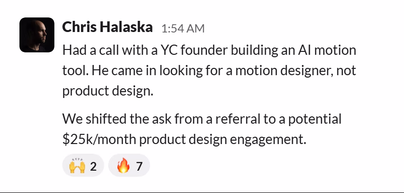 Slack message from Chris Halaska: Had a call with a YC founder building an AI motion tool. He came in looking for a motion designer, not product design.

We shifted the ask from a referral to a potential $25k/month product design engagement.
