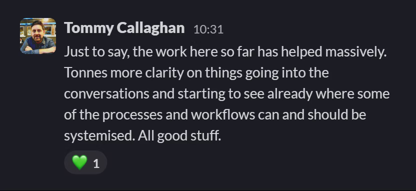 Slack message from Tommy Callaghan: Just to say, the work here so far has helped massively. Tonnes more clarity on things going into the conversations and starting to see already where some of the processes and workflows can and should be systemised. All good stuff.
