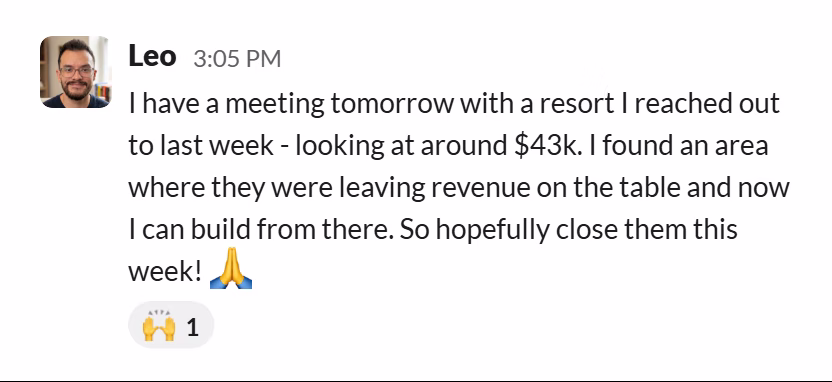 Slack message from Leopoldo Pirela: I have a meeting tomorrow with a resort I reached out to last week - looking at around $43k. I found an area where they were leaving revenue on the table and now I can build from there. So hopefully close them this week! 🙏
