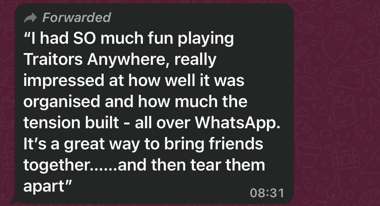 I had so much fun playing Traitors Anywhere, really impressed at how well it was organise and how much the tension built - all over WhatsApp. It's a great way to bring friends together.