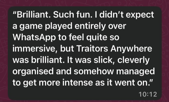 Brilliant. Such fun. I didn't expect a game player entirely over WhatsApp to feel quite so immersive, but Traitors Anywhere was brilliant. It was slick, cleverly organised and somehow managed to get more intense as it went on.