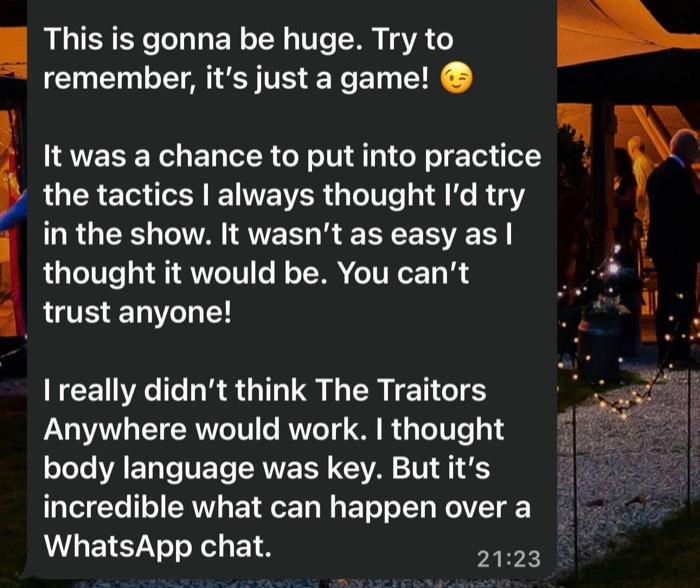It was a chance to put into practice the tactics I always though I'd try in the show. It wasn't as easy as I though tit would be. You can't trust anyone! It's incredible what can happen over a WhatsApp chat.