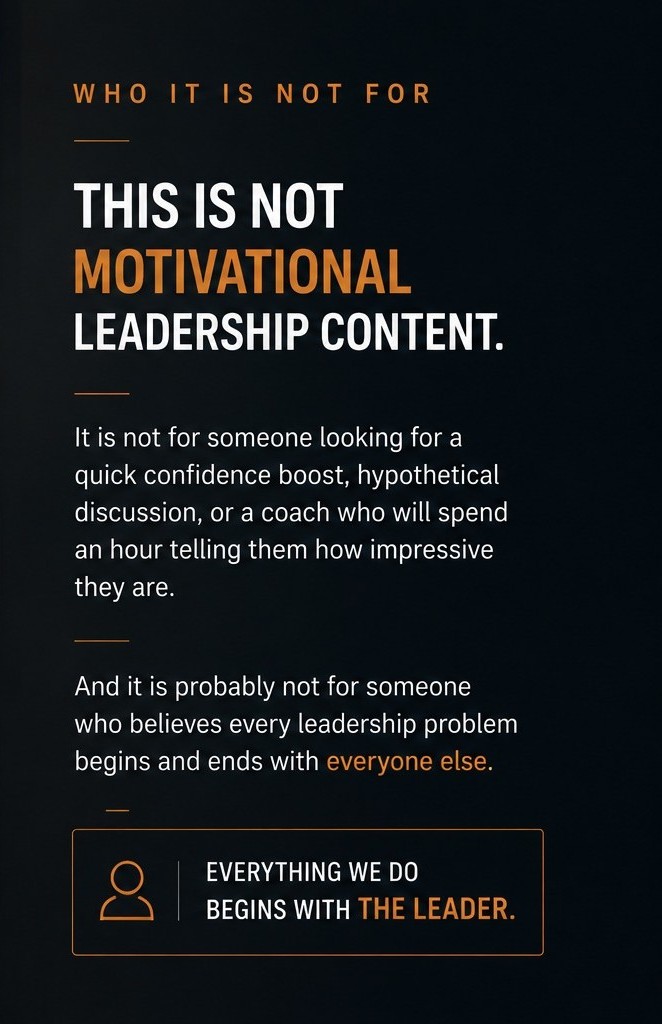Who it is not for — This is not motivational leadership content. It is not for someone looking for a quick confidence boost, hypothetical discussion, or a coach who will spend an hour telling them how impressive they are. And it is probably not for someone who believes every leadership problem begins and ends with everyone else. Everything we do begins with the leader.