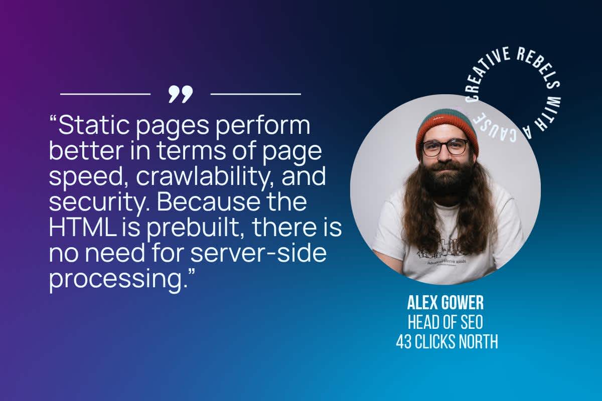 Static pages perform better in terms of page speed, crawlability, and security. Because the HTML is prebuilt, there is no need for server-side processing.