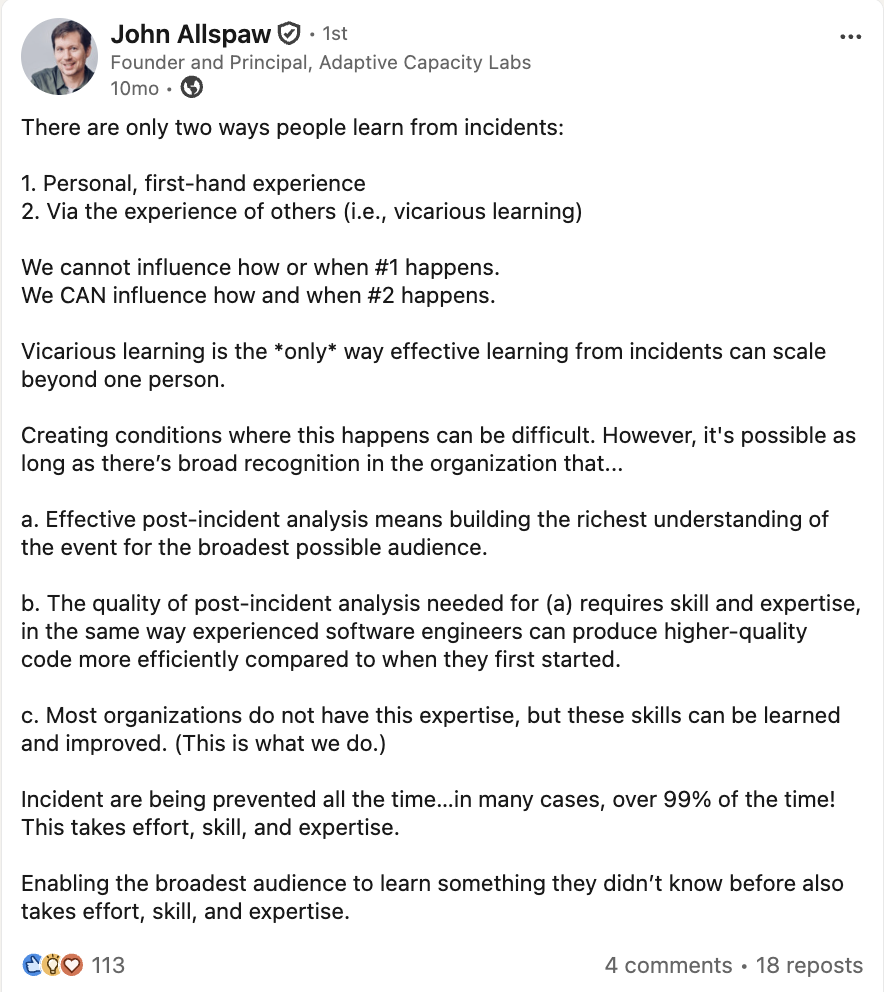 John Allspaw, Founder and Principal, Adaptive Capacity Labs 10mo · There are only two ways people learn from incidents: Personal, first-hand experience Via the experience of others (i.e., vicarious learning) We cannot influence how or when #1 happens. We CAN influence how and when #2 happens. Vicarious learning is the only way effective learning from incidents can scale beyond one person. Creating conditions where this happens can be difficult. However, it's possible as long as there's broad recognition in the organization that... a. Effective post-incident analysis means building the richest understanding of the event for the broadest possible audience. b. The quality of post-incident analysis needed for (a) requires skill and expertise, in the same way experienced software engineers can produce higher-quality code more efficiently compared to when they first started. c. Most organizations do not have this expertise, but these skills can be learned and improved. (This is what we do.) Incident are being prevented all the time...in many cases, over 99% of the time! This takes effort, skill, and expertise. Enabling the broadest audience to learn something they didn't know before also takes effort, skill, and expertise.