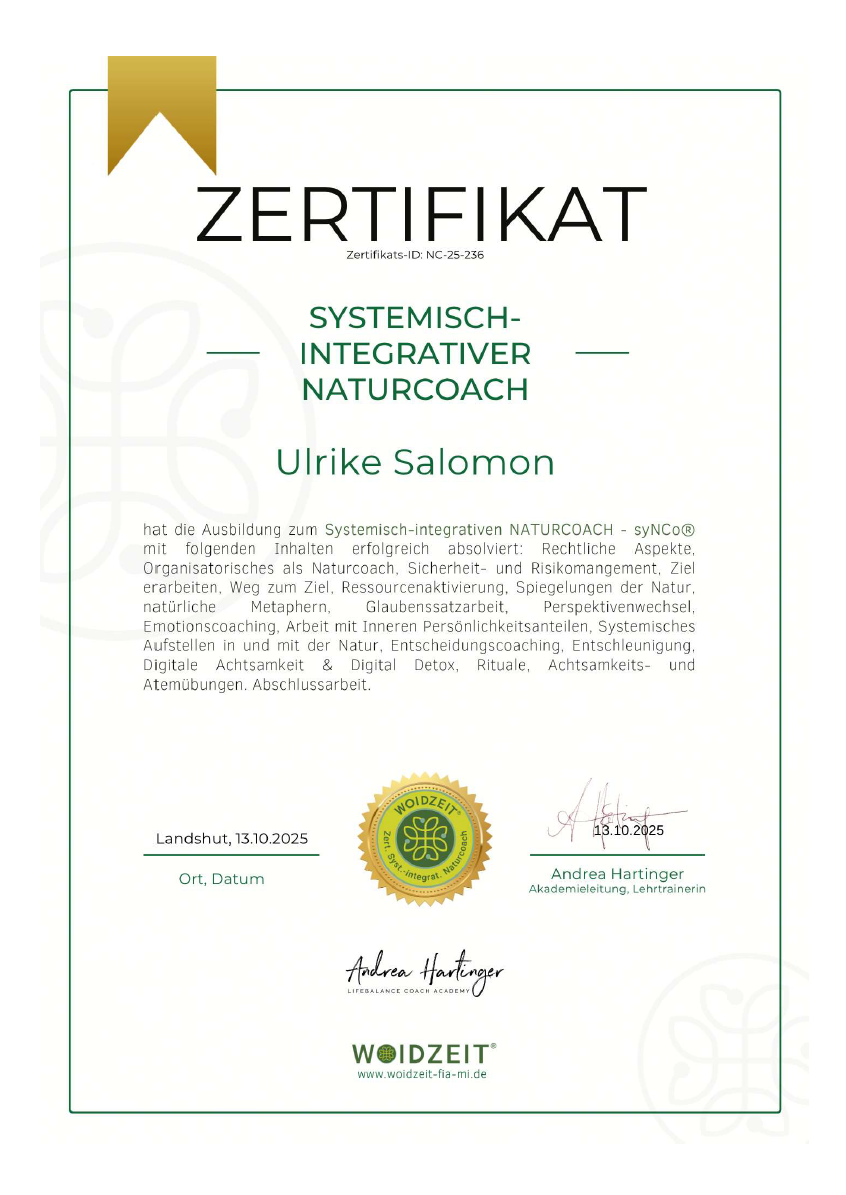 Zertifikat Zertifikats-ID: NC-25-236 Systemisch-integrativer Naturcoach Ulrike Salomon hat die Ausbildung zum Systemisch-integrativen NATURCOACH - syNCo® mit folgenden Inhalten erfolgreich absolviert: Rechtliche Aspekte, Organisatorisches als Naturcoach, Sicherheit- und Risikomanagement, Ziel erarbeiten, Weg zum Ziel, Ressourcenaktivierung, Spiegelungen der Natur, natürliche Metaphern, Glaubenssatzarbeit, Perspektivenwechsel, Emotionscoaching, Arbeit mit Inneren Persönlichkeitsanteilen, Systemisches Aufstellen in und mit der Natur, Entscheidungscoaching, Entschleunigung, Digitale Achtsamkeit & Digital Detox, Rituale, Achtsamkeits- und Atemübungen. Abschlussarbeit. Landshut, 13.10.2025 Ort, Datum Zertifikatsstempel von WOIDZEIT® Zert. Syst.-integrat. Naturcoach 13.10.2025 Unterschrieben von Andrea Hartinger Akademieleitung, Lehrtrainerin Andrea Hartinger Lifebalance Coach Academy Logo von WOIDZEIT® www.woidzeit-fia-mi.de
