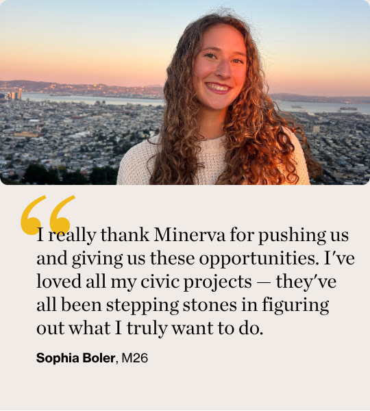 I really thank Minerva for pushing us and giving us these opportunities. I've loved all my civic projects — they've all been stepping stones in figuring out what I truly want to do. Sophia Boler, M26