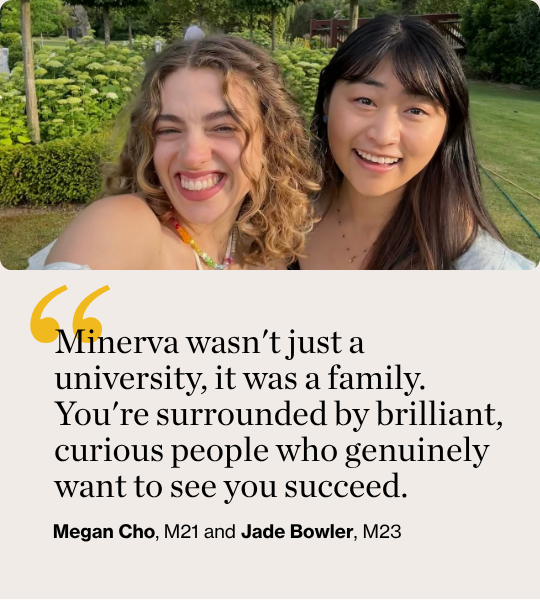 Minerva wasn't just a university, it was a family. You're surrounded by brilliant, curious people who genuinely want to see you succeed. Megan Cho, M21 and Jade Bowler, M23