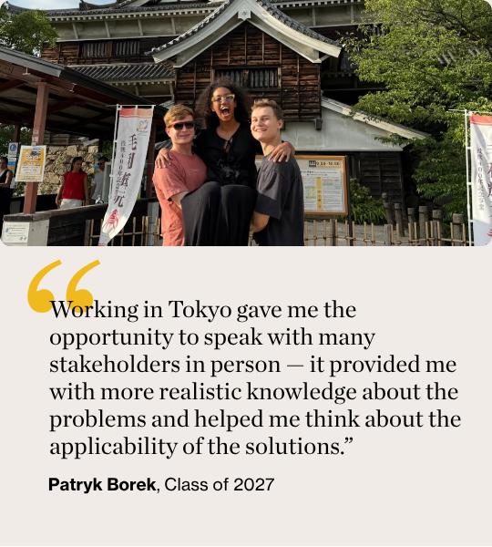 Working in Tokyo gave me the opportunity to speak with many stakeholders in person — it provided me with more realistic knowledge about the problems and helped me think about the applicability of the solutions.” Patryk Borek, Class of 2027 