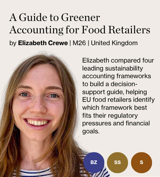 A Guide to Greener Accounting for Food Retailers by Elizabeth Crewe | M26 | United Kingdom Elizabeth compared four leading sustainability accounting frameworks to build a decision-support guide, helping EU food retailers identify which framework best fits their regulatory pressures and financial goals.