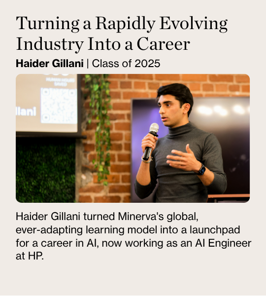 Turning a Rapidly Evolving Industry Into a Career Haider Gillani | Class of 2025 Haider Gillani turned Minerva's global,  ever-adapting learning model into a launchpad for a career in AI, now working as an AI Engineer at HP.