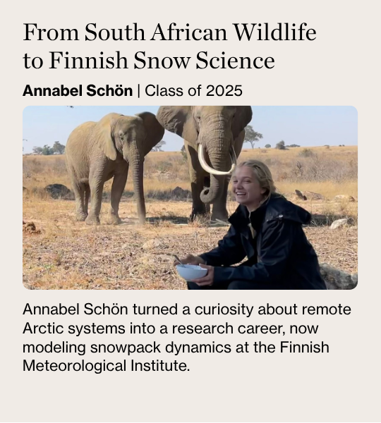 From South African Wildlife to Finnish Snow Science Annabel Schön | Class of 2025 Annabel Schön turned a curiosity about remote Arctic systems into a research career, now modeling snowpack dynamics at the Finnish Meteorological Institute.