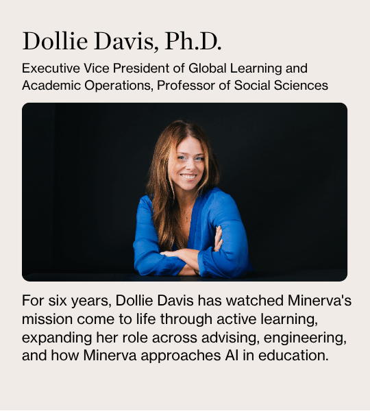 Dollie Davis, Ph.D. Executive Vice President of Global Learning and Academic Operations, Professor of Social Sciences. For six years, Dollie Davis has watched Minerva's mission come to life through active learning, expanding her role across advising, engineering, and how Minerva approaches AI in education.
