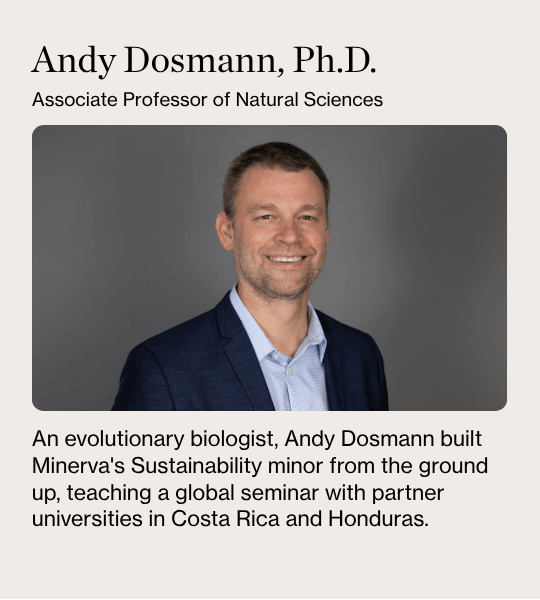 Andy Dosmann, Ph.D. Associate Professor of Natural Sciences. An evolutionary biologist, Andy Dosmann built Minerva's Sustainability minor from the ground up, teaching a global seminar with partner universities in Costa Rica and Honduras.
