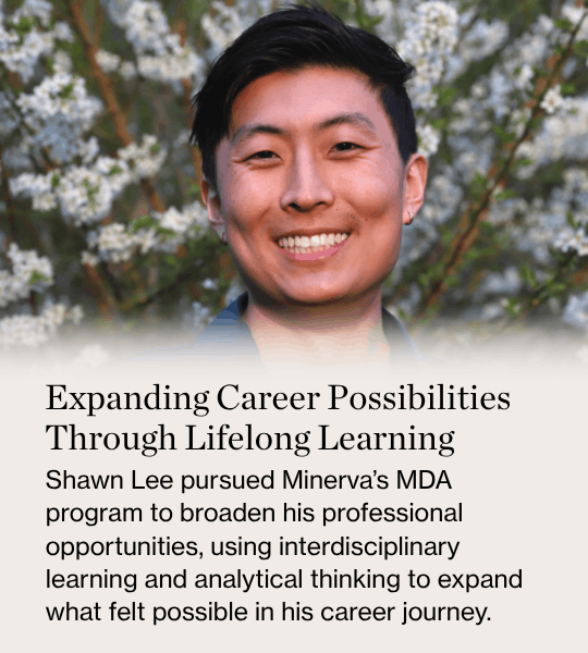 Expanding Career Possibilities Through Lifelong Learning Shawn Lee pursued Minerva’s MDA program to broaden his professional opportunities, using interdisciplinary learning and analytical thinking to expand what felt possible in his career journey.