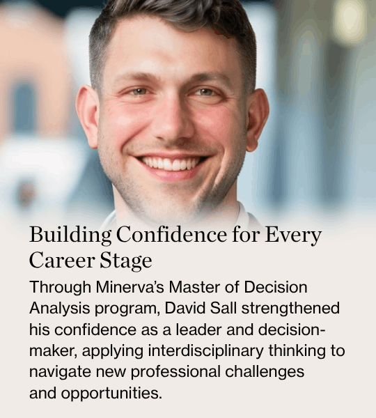 Building Confidence for Every Career Stage Through Minerva’s Master of Decision Analysis program, David Sall strengthened his confidence as a leader and decision-maker, applying interdisciplinary thinking to navigate new professional challenges and opportunities.
