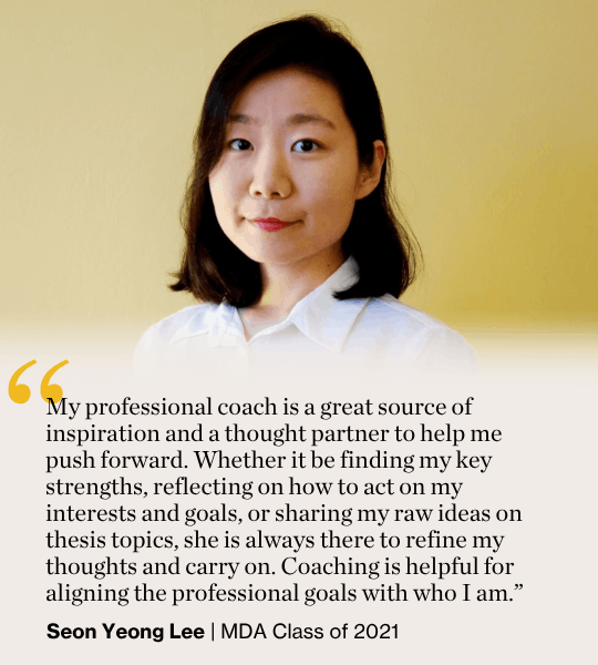 My professional coach is a great source of inspiration and a thought partner to help me push forward. Whether it be finding my key strengths, reflecting on how to act on my interests and goals, or sharing my raw ideas on thesis topics, she is always there to refine my thoughts and carry on. Coaching is helpful for aligning the professional goals with who I am.”  Seon Yeong Lee | MDA Class of 2021