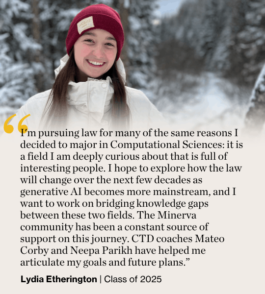 I'm pursuing law for many of the same reasons I decided to major in Computational Sciences: it is a field I am deeply curious about that is full of interesting people. I hope to explore how the law will change over the next few decades as generative AI becomes more mainstream, and I want to work on bridging knowledge gaps between these two fields. The Minerva community has been a constant source of support on this journey. CTD coaches Mateo Corby and Neepa Parikh have helped me articulate my goals and future plans.” Lydia Etherington | Class of 2025