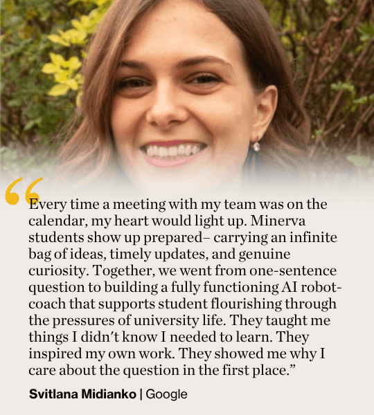 Every time a meeting with my team was on the calendar, my heart would light up. Minerva students show up prepared– carrying an infinite bag of ideas, timely updates, and genuine curiosity. Together, we went from one-sentence question to building a fully functioning AI robot-coach that supports student flourishing through the pressures of university life. They taught me things I didn't know I needed to learn. They inspired my own work. They showed me why I care about the question in the first place.” Svitlana Midianko | Google