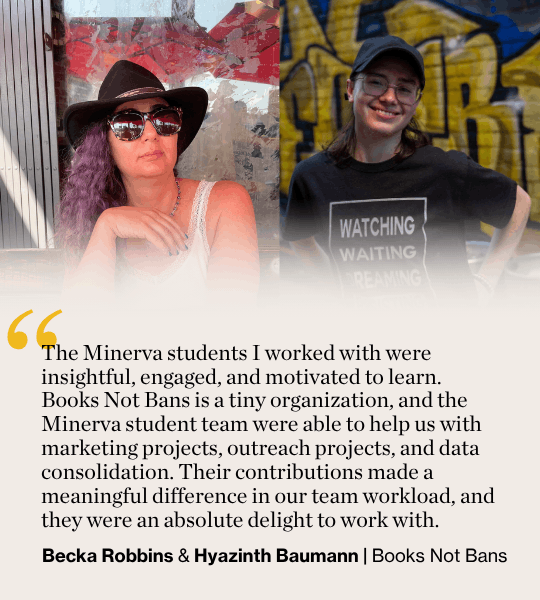 The Minerva students I worked with were insightful, engaged, and motivated to learn. Books Not Bans is a tiny organization, and the Minerva student team were able to help us with marketing projects, outreach projects, and data consolidation. Their contributions made a meaningful difference in our team workload, and they were an absolute delight to work with. Becka Robbins & Hyazinth Baumann | Books Not Bans