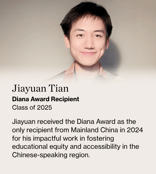 Jiayuan Tian, Diana Award Recipient Class of 2025, Jiayuan received the Diana Award as the only recipient from Mainland China in 2024 for his impactful work in fostering educational equity and accessibility in the Chinese-speaking region.