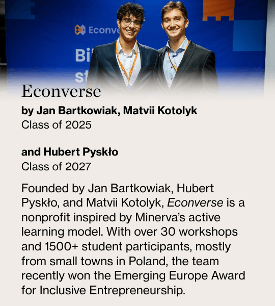 Econverse, by Jan Bartkowiak, Matvii Kotolyk Class of 2025  and Hubert Pyskło Class of 2027, Founded by Jan Bartkowiak, Hubert Pyskło, and Matvii Kotolyk, Econverse is a nonprofit inspired by Minerva’s active learning model. With over 30 workshops and 1500+ student participants, mostly from small towns in Poland, the team recently won the Emerging Europe Award for Inclusive Entrepreneurship.