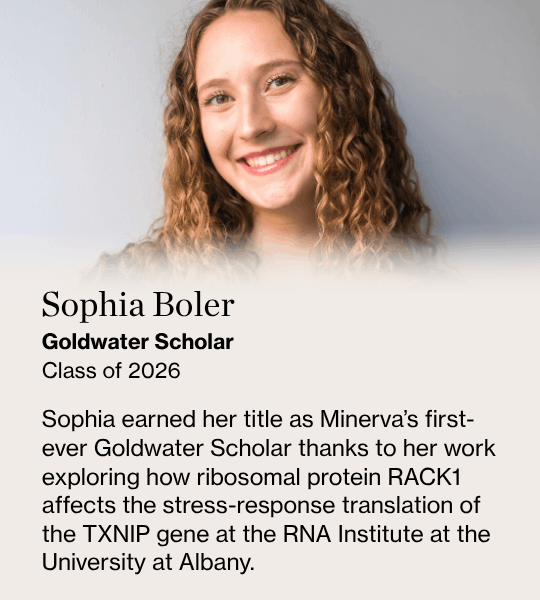 Sophia Boler, Goldwater Scholar Class of 2026, Sophia earned her title as Minerva’s first-ever Goldwater Scholar thanks to her work exploring how ribosomal protein RACK1 affects the stress-response translation of the TXNIP gene at the RNA Institute at the University at Albany.