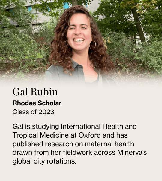Gal Rubin, Rhodes Scholar Class of 2023Gal is studying International Health and Tropical Medicine at Oxford and has published research on maternal health drawn from her fieldwork across Minerva’s global city rotations.