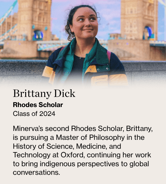 Brittany Dick, Rhodes Scholar Class of 2024, Minerva’s second Rhodes Scholar, Brittany, is pursuing a Master of Philosophy in the History of Science, Medicine, and Technology at Oxford, continuing her work to bring indigenous perspectives to global conversations.