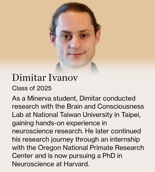 Dimitar Ivanov. Class of 2025. As a Minerva student, Dimitar conducted research with the Brain and Consciousness Lab at National Taiwan University in Taipei, gaining hands-on experience in neuroscience research. He later continued his research journey through an internship with the Oregon National Primate Research Center and is now pursuing a PhD in Neuroscience at Harvard.