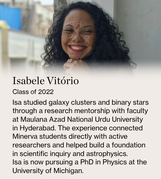 Isabele Vitório. Class of 2022. Isa studied galaxy clusters and binary stars through a research mentorship with faculty at Maulana Azad National Urdu University in Hyderabad. The experience connected Minerva students directly with active researchers and helped build a foundation in scientific inquiry and astrophysics.  Isa is now pursuing a PhD in Physics at the University of Michigan.