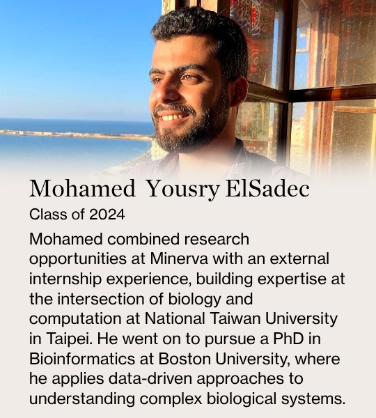 Mohamed  Yousry ElSadec. Class of 2024. Mohamed combined research opportunities at Minerva with an external internship experience, building expertise at the intersection of biology and computation at National Taiwan University in Taipei. He went on to pursue a PhD in Bioinformatics at Boston University, where he applies data-driven approaches to understanding complex biological systems.