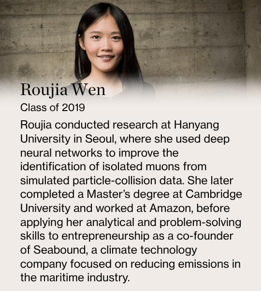 Roujia Wen. Class of 2019. Roujia conducted research at Hanyang University in Seoul, where she used deep neural networks to improve the identification of isolated muons from simulated particle-collision data. She later completed a Master’s degree at Cambridge University and worked at Amazon, before applying her analytical and problem-solving skills to entrepreneurship as a co-founder of Seabound, a climate technology company focused on reducing emissions in the maritime industry.