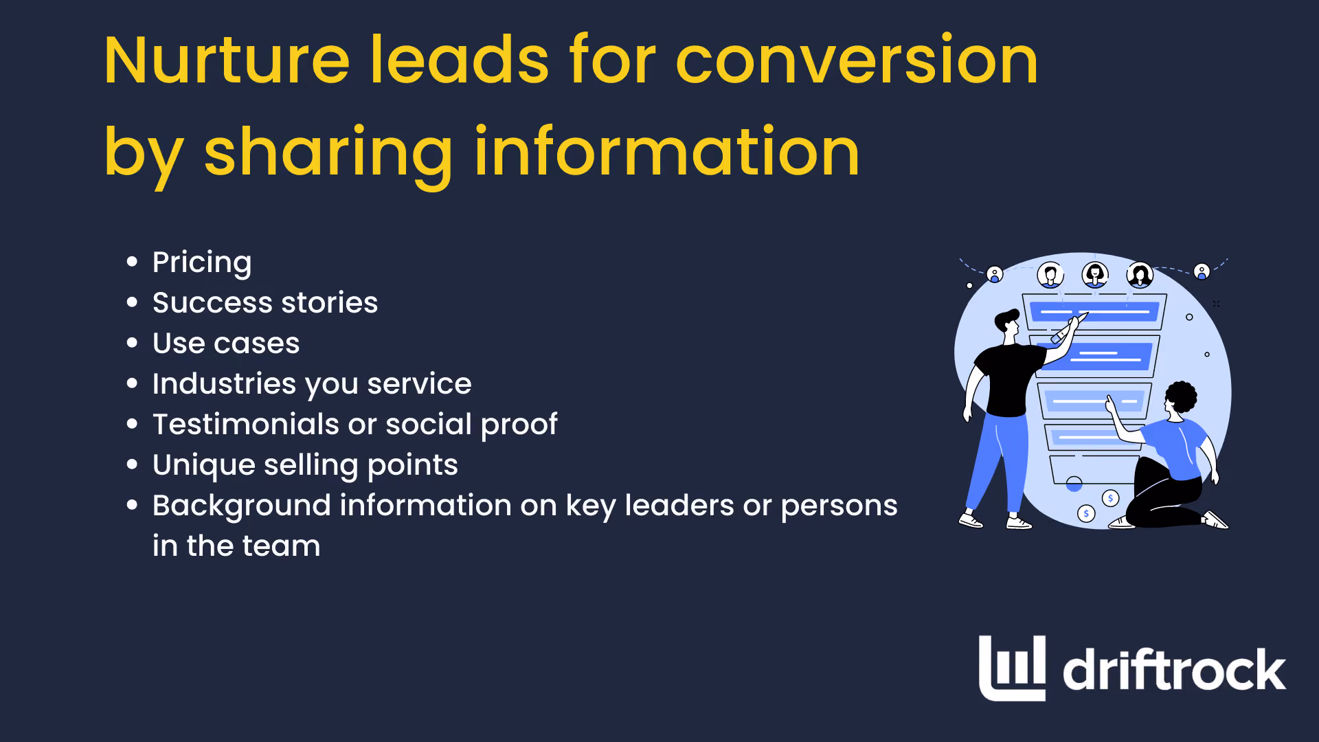 Pflegen Sie Ihre Leads, um sie zu Kunden zu machen, indem Sie Informationen weitergeben und Strategien zur Lead-Generierung einsetzen. Stellen Sie Preise, Erfolgsgeschichten, Anwendungsbeispiele, die von Ihnen betreuten Branchen, Kundenstimmen oder Social Proof, Alleinstellungsmerkmale sowie Hintergrundinformationen zu wichtigen Führungskräften oder Teammitgliedern bereit.