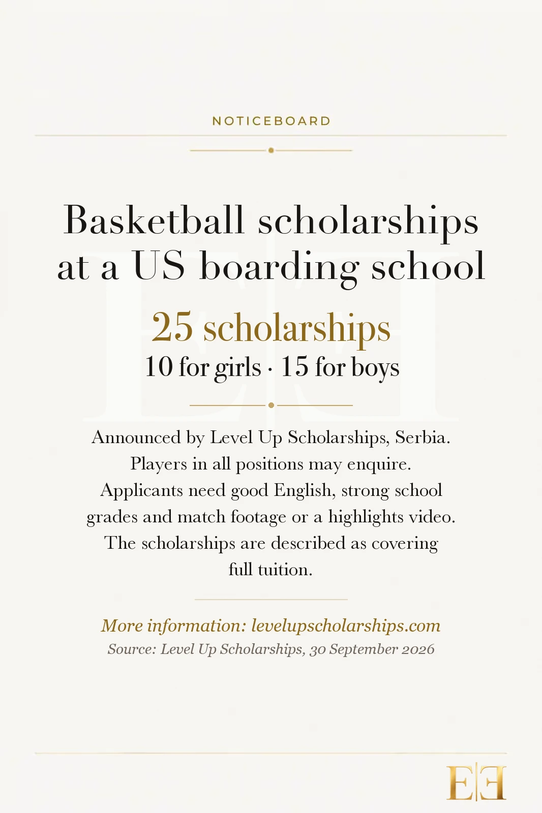 Noticeboard: Basketball scholarships at a US boarding school. 25 scholarships, 10 for girls and 15 for boys, announced by Level Up Scholarships, Serbia. Players in all positions may enquire. Applicants need good English, strong school grades and match footage or a highlights video. The scholarships are described as covering full tuition. More information at levelupscholarships.com. Source: Level Up Scholarships, 30 September 2026.