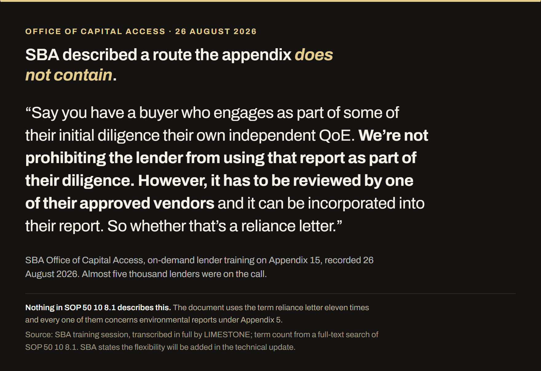 Quotation from SBA's Office of Capital Access lender training on Appendix 15, recorded 26 August 2026 with almost five thousand lenders on the call. SBA said: say you have a buyer who engages as part of some of their initial diligence their own independent QoE, we are not prohibiting the lender from using that report as part of their diligence, however it has to be reviewed by one of their approved vendors and it can be incorporated into their report, so whether that is a reliance letter. Nothing in SOP 50 10 8.1 describes this route; the document uses the term reliance letter eleven times and every one concerns environmental reports under Appendix 5.
