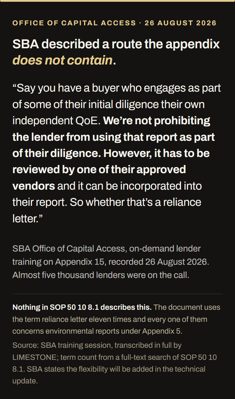 Quotation from SBA's Office of Capital Access lender training on Appendix 15, recorded 26 August 2026 with almost five thousand lenders on the call. SBA said: say you have a buyer who engages as part of some of their initial diligence their own independent QoE, we are not prohibiting the lender from using that report as part of their diligence, however it has to be reviewed by one of their approved vendors and it can be incorporated into their report, so whether that is a reliance letter. Nothing in SOP 50 10 8.1 describes this route; the document uses the term reliance letter eleven times and every one concerns environmental reports under Appendix 5.