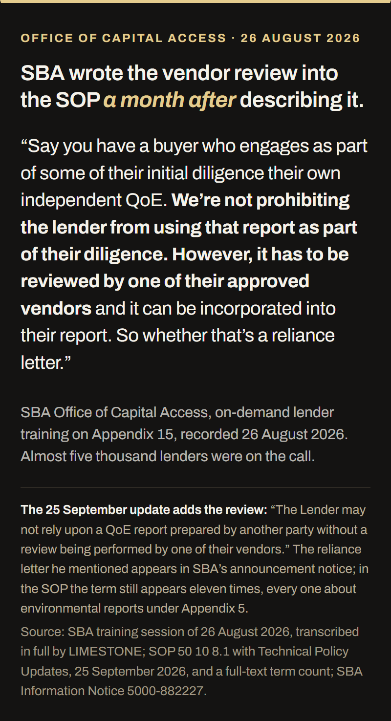 Quotation from SBA's Office of Capital Access lender training on Appendix 15, recorded 26 August 2026 with almost five thousand lenders on the call. SBA said: say you have a buyer who engages as part of some of their initial diligence their own independent QoE, we are not prohibiting the lender from using that report as part of their diligence, however it has to be reviewed by one of their approved vendors and it can be incorporated into their report, so whether that is a reliance letter. The 25 September 2026 technical update wrote the review into Appendix 15: the lender may not rely upon a QoE report prepared by another party without a review performed by one of its vendors. The reliance letter appears in SBA's announcement notice; in the SOP the term appears eleven times, every one about environmental reports under Appendix 5.