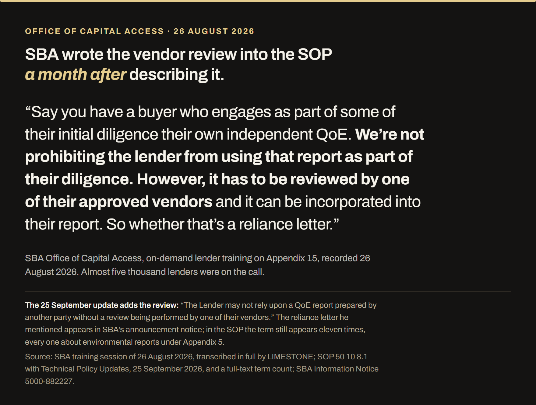 Quotation from SBA's Office of Capital Access lender training on Appendix 15, recorded 26 August 2026 with almost five thousand lenders on the call. SBA said: say you have a buyer who engages as part of some of their initial diligence their own independent QoE, we are not prohibiting the lender from using that report as part of their diligence, however it has to be reviewed by one of their approved vendors and it can be incorporated into their report, so whether that is a reliance letter. The 25 September 2026 technical update wrote the review into Appendix 15: the lender may not rely upon a QoE report prepared by another party without a review performed by one of its vendors. The reliance letter appears in SBA's announcement notice; in the SOP the term appears eleven times, every one about environmental reports under Appendix 5.