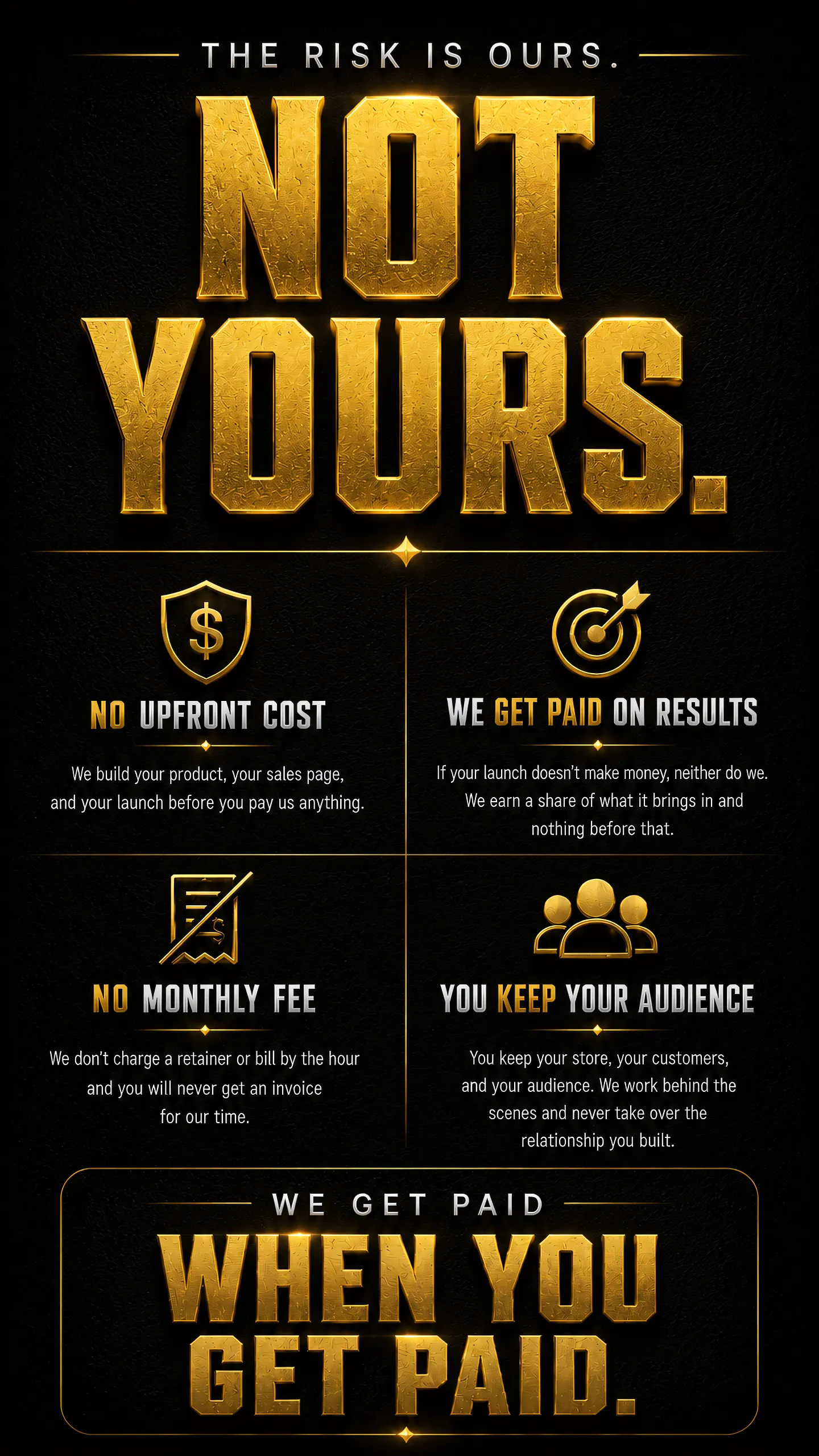 The risk is ours, not yours. No upfront cost, we get paid on results, no monthly fee, you keep your audience. We get paid when you get paid.