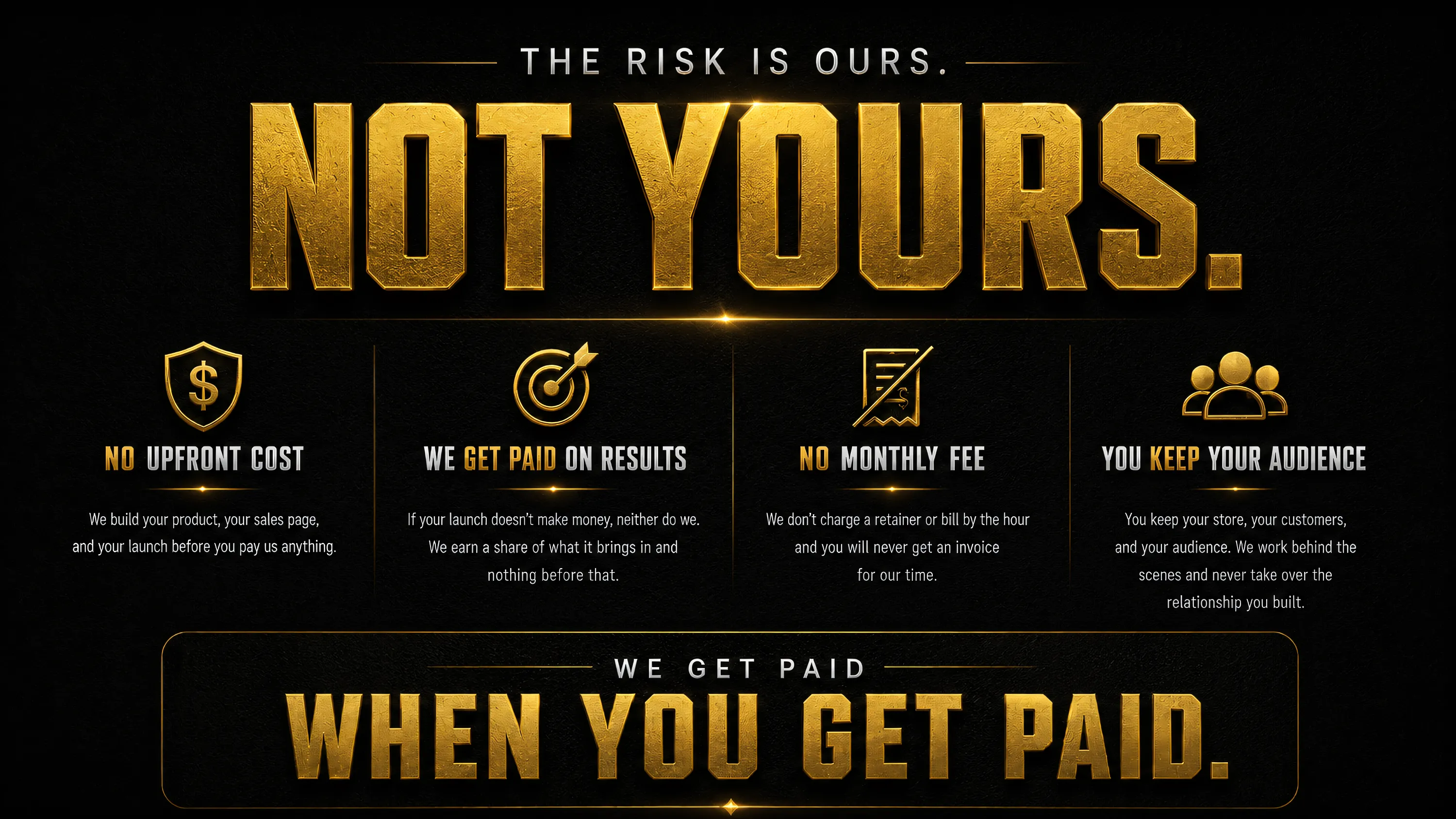 The risk is ours, not yours. No upfront cost, we get paid on results, no monthly fee, you keep your audience. We get paid when you get paid.